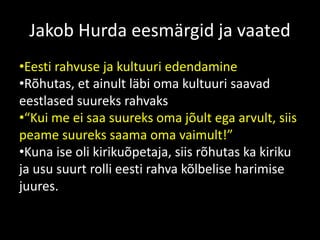 Jakob Hurda eesmärgid ja vaated
•Eesti rahvuse ja kultuuri edendamine
•Rõhutas, et ainult läbi oma kultuuri saavad
eestlased suureks rahvaks
•“Kui me ei saa suureks oma jõult ega arvult, siis
peame suureks saama oma vaimult!”
•Kuna ise oli kirikuõpetaja, siis rõhutas ka kiriku
ja usu suurt rolli eesti rahva kõlbelise harimise
juures.
 