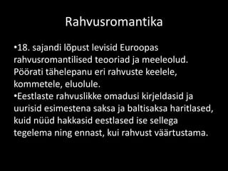 Rahvusromantika
•18. sajandi lõpust levisid Euroopas
rahvusromantilised teooriad ja meeleolud.
Pöörati tähelepanu eri rahvuste keelele,
kommetele, eluolule.
•Eestlaste rahvuslikke omadusi kirjeldasid ja
uurisid esimestena saksa ja baltisaksa haritlased,
kuid nüüd hakkasid eestlased ise sellega
tegelema ning ennast, kui rahvust väärtustama.
 