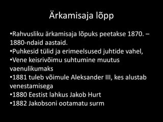 Ärkamisaja lõpp
•Rahvusliku ärkamisaja lõpuks peetakse 1870. –
1880-ndaid aastaid.
•Puhkesid tülid ja erimeelsused juhtide vahel,
•Vene keisrivõimu suhtumine muutus
vaenulikumaks
•1881 tuleb võimule Aleksander III, kes alustab
venestamisega
•1880 Eestist lahkus Jakob Hurt
•1882 Jakobsoni ootamatu surm
 