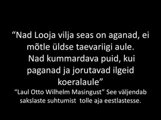 “Nad Looja vilja seas on aganad, ei
mõtle üldse taevariigi aule.
Nad kummardava puid, kui
paganad ja jorutavad ilgeid
koeralaule”
“Laul Otto Wilhelm Masingust” See väljendab
sakslaste suhtumist tolle aja eestlastesse.
 