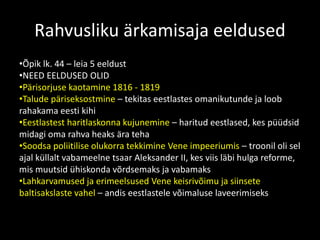 Rahvusliku ärkamisaja eeldused
•Õpik lk. 44 – leia 5 eeldust
•NEED EELDUSED OLID
•Pärisorjuse kaotamine 1816 - 1819
•Talude päriseksostmine – tekitas eestlastes omanikutunde ja loob
rahakama eesti kihi
•Eestlastest haritlaskonna kujunemine – haritud eestlased, kes püüdsid
midagi oma rahva heaks ära teha
•Soodsa poliitilise olukorra tekkimine Vene impeeriumis – troonil oli sel
ajal küllalt vabameelne tsaar Aleksander II, kes viis läbi hulga reforme,
mis muutsid ühiskonda võrdsemaks ja vabamaks
•Lahkarvamused ja erimeelsused Vene keisrivõimu ja siinsete
baltisakslaste vahel – andis eestlastele võimaluse laveerimiseks
 