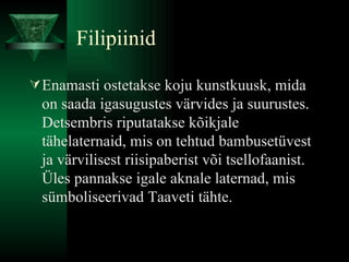 Filipiinid Enamasti ostetakse koju kunstkuusk, mida on saada igasugustes värvides ja suurustes. Detsembris riputatakse kõikjale tähelaternaid, mis on tehtud bambusetüvest ja värvilisest riisipaberist või tsellofaanist. Üles pannakse igale aknale laternad, mis sümboliseerivad Taaveti tähte.  