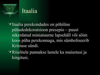 Itaalia Itaalia perekondades on põhiline pühadedekoratsioon presepio – puust nikerdatud miniatuurne lapsehäll või sõim koos püha perekonnaga, mis sümboliseerib Kristuse sündi. Riiulitele pannakse lastele ka maiustusi ja kingitusi.  