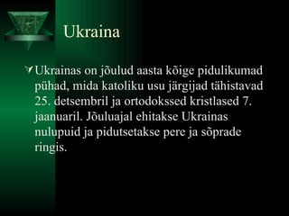 Ukraina Ukrainas on jõulud aasta kõige pidulikumad pühad, mida katoliku usu järgijad tähistavad 25. detsembril ja ortodokssed kristlased 7. jaanuaril. Jõuluajal ehitakse Ukrainas nulupuid ja pidutsetakse pere ja sõprade ringis.  