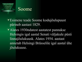 Soome Esimene teade Soome kodujõulupuust pärineb aastast 1829. Alates 1930ndatest aastatest pannakse Helsingis igal aastal Senati väljakule püsti linnajõulukuusk. Alates 1954. aastast annetab Helsingi Brüsselile igal aastal ühe jõulukuuse.  