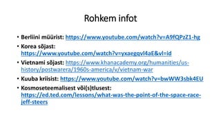 Rohkem infot
• Berliini müürist: https://www.youtube.com/watch?v=A9fQPzZ1-hg
• Korea sõjast:
https://www.youtube.com/watch?v=yxaegqvl4aE&vl=id
• Vietnami sõjast: https://www.khanacademy.org/humanities/us-
history/postwarera/1960s-america/v/vietnam-war
• Kuuba kriisist: https://www.youtube.com/watch?v=bwWW3sbk4EU
• Kosmoseteemalisest või(s)tlusest:
https://ed.ted.com/lessons/what-was-the-point-of-the-space-race-
jeff-steers
 