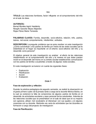 RAI
TITULO: Las relaciones familiares, factor influyente en el comportamiento del niño
en el aula de clase.
AUTOR(ES):
Bernal Morales Ingrid Hasbleidy
Rengifo Garavito Mayra Alejandra
Rojas Flórez María Fernanda
PALABRAS CLAVES: Familia, desarrollo, socio-afectivo, relación, niño, padres,
tutores, red social, comportamiento, intrafamiliar, actitudes.
DESCRIPCION: La pregunta problema que se quiso resolver en esta investigación
¿Cómo concientizar a los padres de familia por medio de las redes sociales que la
estabilidad en el hogar es importante en el entorno socio-afectivo del niño y su
desarrollo como persona?
El objetivo general de esta investigación es analizar el efecto de las relaciones
intrafamiliares en el comportamiento del niño y la manera en que éstas pueden
incidir en el desarrollo del mismo en su ámbito escolar estableciendo comunicación
con los padres de familia o acudientes a través de algunas redes sociales.
En esta investigación se tuvieron en cuenta las siguientes fases:
• Exploración
• Planificación
• Acción
• Evaluación
Ciclo 1
Fase de exploración y reflexión:
Durante la práctica pedagógica de segundo semestre, se realizó la observación en
el grado primero cuatro de la jornada tarde a cargo de la docente Mónica Botiva, en
la cual se evidenció la falta de compromiso de algunos padres de familia en el
desarrollo de actividades escolares y aseo personal de los estudiantes. Además de
las relaciones sociales que se presentaban en el aula de clase que en su mayoría
son agresiva, utilizan mal vocabulario al interactuar con sus iguales y en algunas
ocasiones con su docente. Mediante una serie de actividades que las docentes en
formación a cargo del proyecto de investigación
Fase de Planificación:
 