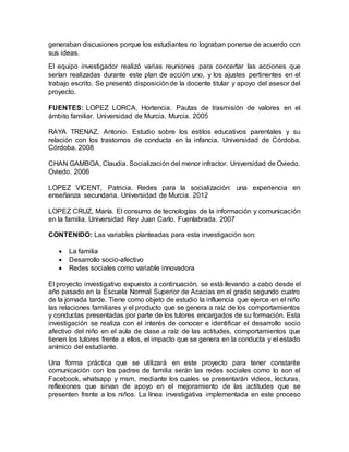 generaban discusiones porque los estudiantes no lograban ponerse de acuerdo con
sus ideas.
El equipo investigador realizó varias reuniones para concertar las acciones que
serían realizadas durante este plan de acción uno, y los ajustes pertinentes en el
trabajo escrito. Se presentó disposiciónde la docente titular y apoyo del asesor del
proyecto.
FUENTES: LOPEZ LORCA, Hortencia. Pautas de trasmisión de valores en el
ámbito familiar. Universidad de Murcia. Murcia. 2005
RAYA TRENAZ, Antonio. Estudio sobre los estilos educativos parentales y su
relación con los trastornos de conducta en la infancia. Universidad de Córdoba.
Córdoba. 2008
CHAN GAMBOA, Claudia. Socialización del menor infractor. Universidad de Oviedo.
Oviedo. 2006
LOPEZ VICENT, Patricia. Redes para la socialización: una experiencia en
enseñanza secundaria. Universidad de Murcia. 2012
LOPEZ CRUZ, María. El consumo de tecnologías de la información y comunicación
en la familia. Universidad Rey Juan Carlo. Fuenlabrada. 2007
CONTENIDO: Las variables planteadas para esta investigación son:
 La familia
 Desarrollo socio-afectivo
 Redes sociales como variable innovadora
El proyecto investigativo expuesto a continuación, se está llevando a cabo desde el
año pasado en la Escuela Normal Superior de Acacias en el grado segundo cuatro
de la jornada tarde. Tiene como objeto de estudio la influencia que ejerce en el niño
las relaciones familiares y el producto que se genera a raíz de los comportamientos
y conductas presentadas por parte de los tutores encargados de su formación. Esta
investigación se realiza con el interés de conocer e identificar el desarrollo socio
afectivo del niño en el aula de clase a raíz de las actitudes, comportamientos que
tienen los tutores frente a ellos, el impacto que se genera en la conducta y el estado
anímico del estudiante.
Una forma práctica que se utilizará en este proyecto para tener constante
comunicación con los padres de familia serán las redes sociales como lo son el
Facebook, whatsapp y msm, mediante los cuales se presentarán videos, lecturas,
reflexiones que sirvan de apoyo en el mejoramiento de las actitudes que se
presenten frente a los niños. La línea investigativa implementada en este proceso
 