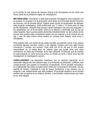 es la familia la cual abarca de manera directa a los formadores de los niños que
hacen parte de la población sujeto de investigación.
METODOLOGIA: Para llevar a cabo este proyecto investigativo será realizado con
la muestra en el grado 2-4 de la jornada de la tarde en la Escuela Normal Superior
de Acacias, con la docente Rocío Fajardo quien brindo la oportunidad de ejecutar
este proyecto investigativo. Está conformado por 11 niñas y 15 niños para un total
de 26 estudiantes. Durante este proceso serán realizadas una serie de preguntas a
los estudiantes con el fin de saber cómo es la relación y ambiente que se vive en
estos hogares, hace que los padres de familia voluntariamente se den cuenta de los
errores que pueden estar cometiendo dentro de sus hogares y en la crianza de sus
hijo y que de esta misma forma realice un cambio para mejorar esos erros y
dificultades.
Para realizar esto, por medio de las redes sociales se pretende enviar a los padres
de familia algunos escritos, videos y dar algunas charlas para que ellos tomen
conciencia y corrijan sus errores. Todo esto con el fin de que el niño pueda
desarrollarse en un hogar lleno de valores para que pueda tener una sana
convivencia en todos los contextos de la vida cotidiana. El enfoque que se maneja
en este proyecto en curso es socio-critico, su diseño es mixto y tiene como tipo de
investigación la investigación acción.
CONCLUSIONES: Las relaciones familiares, son un aspecto importante en el
desarrollo integral del niño debido a que si en la familia se presentan conflictos trae
consecuencias que pueden no beneficiar al estudiante. Como variable innovadora
se implementan las redes sociales como medio de comunicación frecuente con los
padres de familia, mediante lo cual se busca familiarizar a los mismos con el
proyecto y las implicaciones que este conlleva. El principal beneficio es el cambio
positivo que se genera en su entorno familiar, y las distintas implicaciones que tiene
en su vida integral.
 