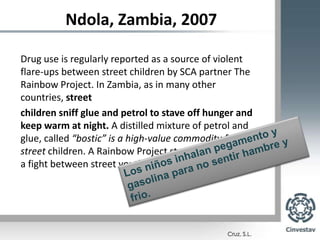 Ndola, Zambia, 2007Drug use is regularly reported as a source of violent flare-ups between street children by SCA partner The Rainbow Project. In Zambia, as in many other countries, streetchildren sniff glue and petrol to stave off hunger and keep warm at night. A distilled mixture of petrol and glue, called “bostic” is a high-value commodity for street children. A Rainbow Project street worker tells of a fight between street youth:Los niños inhalan pegamento y gasolina para no sentir hambre y frio.
