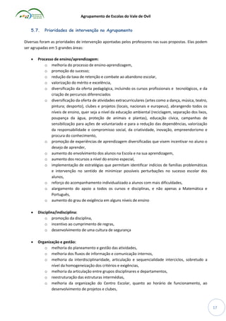 Agrupamento de Escolas do Vale de Ovil
5.7.

Prioridades de intervenção no Agrupamento

Diversas foram as prioridades de intervenção apontadas pelos professores nas suas propostas. Elas podem
ser agrupadas em 5 grandes áreas:


Processo de ensino/aprendizagem:
o melhoria do processo de ensino-aprendizagem,
o promoção do sucesso;
o redução da taxa de retenção e combate ao abandono escolar,
o valorização do mérito e excelência,
o diversificação da oferta pedagógica, incluindo os cursos profissionais e tecnológicos, e da
criação de percursos diferenciados
o diversificação da oferta de atividades extracurriculares (artes como a dança, música, teatro,
pintura; desporto), clubes e projetos (locais, nacionais e europeus), abrangendo todos os
níveis de ensino, quer seja a nível da educação ambiental (reciclagem, separação dos lixos,
poupança da água, proteção de animais e plantas), educação cívica, campanhas de
sensibilização para ações de voluntariado e para a redução das dependências, valorização
da responsabilidade e compromisso social, da criatividade, inovação, empreendorismo e
procura do conhecimento,
o promoção de experiências de aprendizagem diversificadas que visem incentivar no aluno o
desejo de aprender,
o aumento do envolvimento dos alunos na Escola e na sua aprendizagem,
o aumento dos recursos a nível do ensino especial,
o implementação de estratégias que permitam identificar indícios de famílias problemáticas
e intervenção no sentido de minimizar possíveis perturbações no sucesso escolar dos
alunos,
o reforço do acompanhamento individualizado a alunos com mais dificuldades,
o alargamento do apoio a todos os cursos e disciplinas, e não apenas a Matemática e
Português,
o aumento do grau de exigência em alguns níveis de ensino



Disciplina/indisciplina:
o promoção da disciplina,
o incentivo ao cumprimento de regras,
o desenvolvimento de uma cultura de segurança



Organização e gestão:
o melhoria do planeamento e gestão das atividades,
o melhoria dos fluxos de informação e comunicação internos,
o melhoria da interdisciplinaridade, articulação e sequencialidade interciclos, sobretudo a
nível da homogeneização dos critérios e exigências,
o melhoria da articulação entre grupos disciplinares e departamentos,
o reestruturação das estruturas intermédias,
o melhoria da organização do Centro Escolar, quanto ao horário de funcionamento, ao
desenvolvimento de projetos e clubes,

17

 