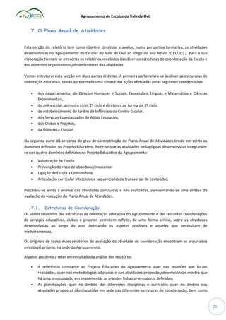 Agrupamento de Escolas do Vale de Ovil

7. O Plano Anual de Atividades
Esta secção do relatório tem como objetivo sintetizar e avaliar, numa perspetiva formativa, as atividades
desenvolvidas no Agrupamento de Escolas do Vale de Ovil ao longo do ano letivo 2011/2012. Para a sua
elaboração tiveram-se em conta os relatórios recebidos das diversas estruturas de coordenação da Escola e
dos docentes organizadores/dinamizadores das atividades.
Vamos estruturar esta secção em duas partes distintas. A primeira parte refere-se às diversas estruturas de
orientação educativa, sendo apresentada uma síntese das ações efetuadas pelas seguintes coordenações:







dos departamentos de Ciências Humanas e Sociais, Expressões, Línguas e Matemática e Ciências
Experimentais,
do pré-escolar, primeiro ciclo, 2º ciclo e diretores de turma do 3º ciclo,
de estabelecimento do Jardim de Infância e do Centro Escolar,
dos Serviços Especializados de Apoio Educativo,
dos Clubes e Projetos,
da Biblioteca Escolar.

Na segunda parte dá-se conta do grau de concretização do Plano Anual de Atividades tendo em conta os
domínios definidos no Projeto Educativo. Note-se que as atividades pedagógicas desenvolvidas integraramse nos quatro domínios definidos no Projeto Educativo do Agrupamento:





Valorização da Escola
Prevenção do risco de abandono/insucesso
Ligação da Escola à Comunidade
Articulação curricular interciclos e sequencialidade transversal de conteúdos.

Procedeu-se ainda à análise das atividades concluídas e não realizadas, apresentando-se uma síntese da
avaliação da execução do Plano Anual de Atividades.
7.1. Estruturas de Coordenação
Os vários relatórios das estruturas de orientação educativa do Agrupamento e das restantes coordenações
de serviços educativos, clubes e projetos permitem refletir, de uma forma crítica, sobre as atividades
desenvolvidas ao longo do ano, detetando os aspetos positivos e aqueles que necessitam de
melhoramentos.
Os originais de todos estes relatórios de avaliação da atividade de coordenação encontram-se arquivados
em dossiê próprio, na sede do Agrupamento.
Aspetos positivos a reter em resultado da análise dos relatórios




A referência constante ao Projeto Educativo do Agrupamento quer nas reuniões que foram
realizadas, quer nas metodologias adotadas e nas atividades propostas/desenvolvidas mostra que
há uma preocupação em implementar as grandes linhas orientadoras definidas;
As planificações quer no âmbito das diferentes disciplinas e currículos quer no âmbito das
atividades propostas são discutidas em sede das diferentes estruturas de coordenação, bem como

26

 