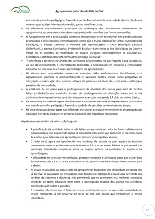 Agrupamento de Escolas do Vale de Ovil













em sede de conselho pedagógico, havendo a perceção constante da necessidade de articulação das
mesmas que ao nível interdepartamental, que ao nível interciclos;
Os diferentes departamentos participam na elaboração dos documentos orientadores do
agrupamento, ou pelo menos discutem-nos aquando das reuniões que foram promovidas;
O Agrupamento tem a preocupação constante em participar e em se envolver em grandes projetos
promovidos a nível nacional e internacional, como são o Plano Nacional de Leitura (Ministério da
Educação), o Projeto Estímulo à Melhoria das Aprendizagens – EMA (Fundação Calouste
Gulbenkian), o projeto Eco-Escolas, Projeto Mil Escolas – Lontrinhas do Rio Ovil (Águas do Douro e
Paiva) ou os projetos de mobilidade no espaço europeu, nomeadamente os GRUNDTVIG,
COMENIUS, LEONARDO DA VINCI (PROALV/Comissão Europeia);
A referência a parcerias no âmbito das atividades e/ou projetos no que respeita à sua divulgação,
ao seu desenvolvimento e concretização demonstra a necessidade em envolver a comunidade
educativa no processo de ensino e aprendizagem do agrupamento;
Os alunos com necessidades educativas especiais estão perfeitamente identificados e o
Agrupamento promove o acompanhamento e avaliação destes alunos numa perspetiva de
integração e valorização dos mesmos através de parcerias estabelecidas com várias instituições
parceiras da comunidade;
A existência de um plano para o prolongamento da atividade dos alunos para além do horário
letivo estabelecido nos currículos através do prolongamento na educação pré-escolar e das
atividades de enriquecimento curricular e o apoio ao estudo no caso do 1.º ciclo do ensino básico;
Os resultados das aprendizagens são discutidos e analisados em sede de departamento curricular e
em sede de conselho pedagógico havendo o cuidado de perceber com evoluem no tempo;
Há uma preocupação por parte das diferentes estruturas da escola em envolver os encarregados de
educação na vida da escola e no percurso educativo dos respetivos educandos;

Aspetos que necessitam de valorização/upgrade










A planificação da atividade letiva e não letiva parece ainda ser feita de forma relativamente
individualizada não envolvendo todos os educadores/docentes que lecionam os mesmos níveis
de ensino e/ou interesses de aprendizagem comuns aos respetivos alunos;
O facto de só agora ser reconhecida uma mudança de atitude no que respeita ao trabalho
cooperativo entre os professores que lecionam o 1.º ciclo do ensino básico, o que antevê que
eventuais dificuldades anteriores ainda se possam refletir na qualidade do ensino e da
aprendizagem;
A dificuldade em articular metodologias, preparar materiais e atividades dado que os horários
dos docentes dos 2.º e 3.º ciclos e secundário não permitir que haja tempos livres comuns para
o efeito;
As atuais instalações da escola sede do agrupamento traduzem uma dificuldade acrescida não
só ao nível da qualidade das instalações, mas também à restrição de espaços que se reflete nos
horários de docentes e discentes, não permitindo que se promovam nas melhores condições
atividade de apoio educativo bem como a participação massiva dos alunos nas atividades
promovidas por clubes e projetos;
A reduzida referência que é feita ao ensino profissional, uma vez que esta modalidade de
ensino representa já um universo de cerca de 40% dos alunos que frequentam o ensino
secundário;

27

 