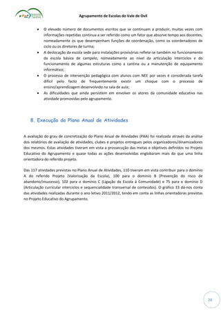 Agrupamento de Escolas do Vale de Ovil








O elevado número de documentos escritos que se continuam a produzir, muitas vezes com
informações repetidas continua a ser referido como um fator que absorve tempo aos docentes,
nomeadamente os que desempenham funções de coordenação, como os coordenadores de
ciclo ou os diretores de turma;
A deslocação da escola sede para instalações provisórias reflete-se também no funcionamento
da escola básica de campelo, nomeadamente ao nível da articulação interciclos e do
funcionamento de algumas estruturas como a cantina ou a manutenção de equipamento
informático;
O processo de intervenção pedagógica com alunos com NEE por vezes é considerada tarefa
difícil pelo facto de frequentemente existir um choque com o processo de
ensino/aprendizagem desenvolvido na sala de aula;
As dificuldades que ainda persistem em envolver os atores da comunidade educativa nas
atividade promovidas pelo agrupamento.

8. Execução do Plano Anual de Atividades
A avaliação do grau de concretização do Plano Anual de Atividades (PAA) foi realizada através da análise
dos relatórios de avaliação de atividades, clubes e projetos entregues pelos organizadores/dinamizadores
dos mesmos. Estas atividades tiveram em vista a prossecução das metas e objetivos definidos no Projeto
Educativo do Agrupamento e quase todas as ações desenvolvidas englobaram mais do que uma linha
orientadora do referido projeto.
Das 117 atividades previstas no Plano Anual de Atividades, 110 tiveram em vista contribuir para o domínio
A do referido Projeto (Valorização da Escola), 100 para o domínio B (Prevenção do risco de
abandono/insucesso), 102 para o domínio C (Ligação da Escola à Comunidade) e 75 para o domínio D
(Articulação curricular interciclos e sequencialidade transversal de conteúdos). O gráfico 33 dá-nos conta
das atividades realizadas durante o ano letivo 2011/2012, tendo em conta as linhas orientadoras previstas
no Projeto Educativo do Agrupamento.

28

 