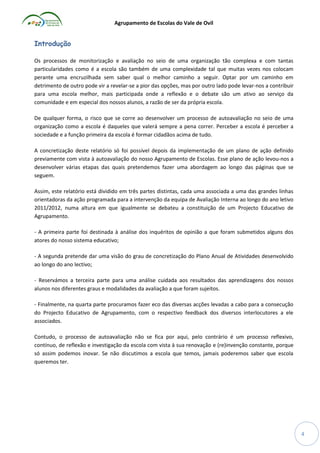 Agrupamento de Escolas do Vale de Ovil

Introdução
Os processos de monitorização e avaliação no seio de uma organização tão complexa e com tantas
particularidades como é a escola são também de uma complexidade tal que muitas vezes nos colocam
perante uma encruzilhada sem saber qual o melhor caminho a seguir. Optar por um caminho em
detrimento de outro pode vir a revelar-se a pior das opções, mas por outro lado pode levar-nos a contribuir
para uma escola melhor, mais participada onde a reflexão e o debate são um ativo ao serviço da
comunidade e em especial dos nossos alunos, a razão de ser da própria escola.
De qualquer forma, o risco que se corre ao desenvolver um processo de autoavaliação no seio de uma
organização como a escola é daqueles que valerá sempre a pena correr. Perceber a escola é perceber a
sociedade e a função primeira da escola é formar cidadãos acima de tudo.
A concretização deste relatório só foi possível depois da implementação de um plano de ação definido
previamente com vista à autoavaliação do nosso Agrupamento de Escolas. Esse plano de ação levou-nos a
desenvolver várias etapas das quais pretendemos fazer uma abordagem ao longo das páginas que se
seguem.
Assim, este relatório está dividido em três partes distintas, cada uma associada a uma das grandes linhas
orientadoras da ação programada para a intervenção da equipa de Avaliação Interna ao longo do ano letivo
2011/2012, numa altura em que igualmente se debateu a constituição de um Projecto Educativo de
Agrupamento.
- A primeira parte foi destinada à análise dos inquéritos de opinião a que foram submetidos alguns dos
atores do nosso sistema educativo;
- A segunda pretende dar uma visão do grau de concretização do Plano Anual de Atividades desenvolvido
ao longo do ano lectivo;
- Reservámos a terceira parte para uma análise cuidada aos resultados das aprendizagens dos nossos
alunos nos diferentes graus e modalidades da avaliação a que foram sujeitos.
- Finalmente, na quarta parte procuramos fazer eco das diversas acções levadas a cabo para a consecução
do Projecto Educativo de Agrupamento, com o respectivo feedback dos diversos interlocutores a ele
associados.
Contudo, o processo de autoavaliação não se fica por aqui, pelo contrário é um processo reflexivo,
contínuo, de reflexão e investigação da escola com vista à sua renovação e (re)invenção constante, porque
só assim podemos inovar. Se não discutimos a escola que temos, jamais poderemos saber que escola
queremos ter.

4

 