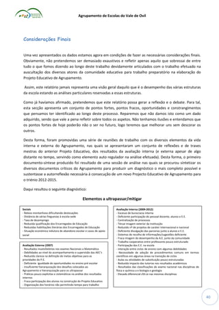 Agrupamento de Escolas do Vale de Ovil

Considerações Finais
Uma vez apresentados os dados estamos agora em condições de fazer as necessárias considerações finais.
Obviamente, não pretendemos ser demasiado exaustivos e refletir apenas aquilo que sobressai de entre
tudo o que fomos dizendo ao longo deste trabalho devidamente articulados com o trabalho efetuado na
auscultação dos diversos atores da comunidade educativa para trabalho preparatório na elaboração do
Projeto Educativo de Agrupamento.
Assim, este relatório jamais representa uma visão geral daquilo que é o desempenho das várias estruturas
da escola estando as análises particulares reservadas a essas estruturas.
Como já havíamos afirmado, pretendemos que este relatório possa gerar a reflexão e o debate. Para tal,
esta secção apresenta um conjunto de pontos fortes, pontos fracos, oportunidades e constrangimentos
que pensamos ter identificado ao longo deste processo. Reparemos que não damos isto como um dado
adquirido, sendo que vale a pena refletir sobre todos os aspetos. Não tenhamos ilusões e entendamos que
os pontos fortes de hoje poderão não o ser no futuro, logo teremos que melhorar uns sem descorar os
outros.
Desta forma, foram promovidas uma série de reuniões de trabalho com os diversos elementos da vida
interna e externa do Agrupamento, nas quais se apresentaram um conjunto de reflexões e de traves
mestras do anterior Projeto Educativo, dos resultados da avaliação interna (e externa apesar de algo
distante no tempo, servindo como elemento auto regulador na análise efetuada). Desta forma, o primeiro
documento-síntese produzido foi resultado de uma sessão de análise nas quais se procurou sintetizar os
diversos documentos críticos do Agrupamento para produzir um diagnóstico o mais completo possível e
sustentasse a autorreflexão necessária à consecução de um novo Projecto Educativo de Agrupamento para
o triénio 2012-2015.
Daqui resultou o seguinte diagnóstico:

Elementos a ultrapassar/mitigar
Sociais
- Relevo montanhoso dificultando deslocações
- Distância de várias freguesias à escola-sede
- Taxa de desemprego
- Reduzida qualificação dos Encarregados de Educação
- Reduzidas habilitações literárias dos Encarregados de Educação
- Situação económica indutora de abandono escolar e casos de apoio
social
Avaliação Externa (2007)
- Resultados insatisfatórios nos exames Nacionais a Matemática
- Debilidades ao nível do acompanhamento e supervisão das AEC’s
- Reduzida clareza na definição de metas objetivas para as
prioridades do P.E.
- Deficiente igualdade de oportunidades no ensino pré-escolar
- Insuficiente hierarquização dos desafios colocados ao
Agrupamento e hierarquização para os ultrapassar
- Práticas pouco explícitas e sistemáticas na análise dos resultados
internos
- Fraca participação dos alunos na construção do Projeto Educativo
- Organização dos horários não permitindo tempo para trabalho
comum
- Reduzida supervisão das estruturas intermédias sobre o trabalho
dos docentes
- Ausência de um plano para a formação do pessoal docente/não
docente

Avaliação Interna (2009-2012)
- Excesso de burocracia interna
- Deficiente participação do pessoal docente, alunos e E.E.
- Centralização de processos
- Ténue imagem exterior da instituição
- Reduzido nº de projetos de caráter internacional e nacional
- Deficiente divulgação das parcerias junto a alunos e E.E.
- Sistemas de recolha de informações/sugestões deficiente
- Fraca imagem do desempenho da A.E. junto da comunidade
- Trabalho cooperativo entre professores pouco estruturado
- Participação dos E.E. na escola
- interação entre ciclos de ensino com algumas debilidades
- Necessidade de adoção de procedimentos comuns em termos
científicos em algumas áreas na transição de ciclos
- Aulas ou atividades de substituição pouco estruturadas
- Reduzido impacto das tutorias nos resultados académicos
- Resultados das classificações de exame nacional nas disciplinas de
física e química a e biologia e geologia
- Elevado diferencial cfd-ce nas mesmas disciplinas

40

 