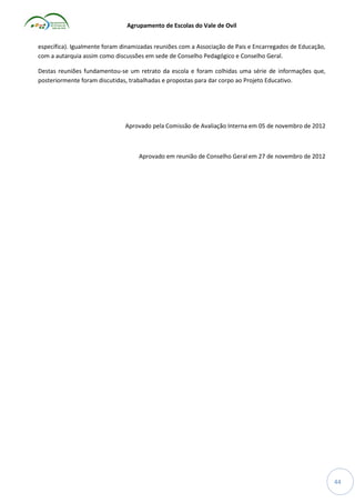 Agrupamento de Escolas do Vale de Ovil
específica). Igualmente foram dinamizadas reuniões com a Associação de Pais e Encarregados de Educação,
com a autarquia assim como discussões em sede de Conselho Pedagógico e Conselho Geral.
Destas reuniões fundamentou-se um retrato da escola e foram colhidas uma série de informações que,
posteriormente foram discutidas, trabalhadas e propostas para dar corpo ao Projeto Educativo.

Aprovado pela Comissão de Avaliação Interna em 05 de novembro de 2012

Aprovado em reunião de Conselho Geral em 27 de novembro de 2012

44

 