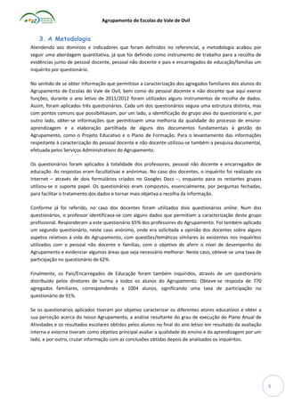 Agrupamento de Escolas do Vale de Ovil

3. A Metodologia
Atendendo aos domínios e indicadores que foram definidos no referencial, a metodologia acabou por
seguir uma abordagem quantitativa, já que foi definido como instrumento de trabalho para a recolha de
evidências junto de pessoal docente, pessoal não docente e pais e encarregados de educação/famílias um
inquérito por questionário.
No sentido de se obter informação que permitisse a caracterização dos agregados familiares dos alunos do
Agrupamento de Escolas do Vale de Ovil, bem como do pessoal docente e não docente que aqui exerce
funções, durante o ano letivo de 2011/2012 foram utilizados alguns instrumentos de recolha de dados.
Assim, foram aplicados três questionários. Cada um dos questionários seguia uma estrutura distinta, mas
com pontos comuns que possibilitavam, por um lado, a identificação do grupo alvo do questionário e, por
outro lado, obter-se informações que permitissem uma melhoria da qualidade do processo de ensinoaprendizagem e a elaboração partilhada de alguns dos documentos fundamentais à gestão do
Agrupamento, como o Projeto Educativo e o Plano de Formação. Para o levantamento das informações
respeitante à caracterização do pessoal docente e não docente utilizou-se também a pesquisa documental,
efetuada pelos Serviços Administrativos do Agrupamento.
Os questionários foram aplicados à totalidade dos professores, pessoal não docente e encarregados de
educação. As respostas eram facultativas e anónimas. No caso dos docentes, o inquérito foi realizado via
Internet – através de dois formulários criados no Googles Docs –, enquanto para os restantes grupos
utilizou-se o suporte papel. Os questionários eram compostos, essencialmente, por perguntas fechadas,
para facilitar o tratamento dos dados e tornar mais objetiva a recolha da informação.
Conforme já foi referido, no caso dos docentes foram utilizados dois questionários online. Num dos
questionários, o professor identificava-se com alguns dados que permitiam a caracterização deste grupo
profissional. Responderam a este questionário 65% dos professores do Agrupamento. Foi também aplicado
um segundo questionário, neste caso anónimo, onde era solicitada a opinião dos docentes sobre alguns
aspetos relativos à vida do Agrupamento, com questões/temáticas similares às existentes nos inquéritos
utilizados com o pessoal não docente e famílias, com o objetivo de aferir o nível de desempenho do
Agrupamento e evidenciar algumas áreas que seja necessário melhorar. Neste caso, obteve-se uma taxa de
participação no questionário de 62%.
Finalmente, os Pais/Encarregados de Educação foram também inquiridos, através de um questionário
distribuído pelos diretores de turma a todos os alunos do Agrupamento. Obteve-se resposta de 770
agregados familiares, correspondendo a 1004 alunos, significando uma taxa de participação no
questionário de 91%.
Se os questionários aplicados tiveram por objetivo caracterizar os diferentes atores educativos e obter a
sua perceção acerca do nosso Agrupamento, a análise resultante do grau de execução do Plano Anual de
Atividades e os resultados escolares obtidos pelos alunos no final do ano letivo em resultado da avaliação
interna e externa tiveram como objetivo principal avaliar a qualidade do ensino e da aprendizagem por um
lado, e por outro, cruzar informação com as conclusões obtidas depois de analisados os inquéritos.

6

 