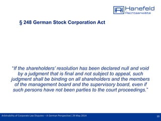 10Arbitrability of Corporate Law Disputes – A German Perspective| 29 May 2014
§ 248 German Stock Corporation Act
“If the shareholders’ resolution has been declared null and void
by a judgment that is final and not subject to appeal, such
judgment shall be binding on all shareholders and the members
of the management board and the supervisory board, even if
such persons have not been parties to the court proceedings.”
 