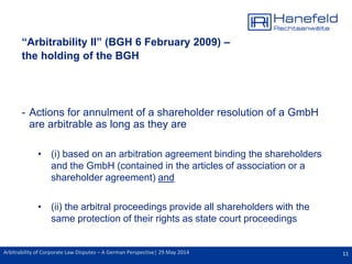 11Arbitrability of Corporate Law Disputes – A German Perspective| 29 May 2014
“Arbitrability II” (BGH 6 February 2009) –
the holding of the BGH
- Actions for annulment of a shareholder resolution of a GmbH
are arbitrable as long as they are
• (i) based on an arbitration agreement binding the shareholders
and the GmbH (contained in the articles of association or a
shareholder agreement) and
• (ii) the arbitral proceedings provide all shareholders with the
same protection of their rights as state court proceedings
 
