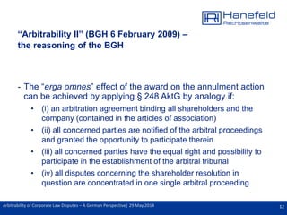 12Arbitrability of Corporate Law Disputes – A German Perspective| 29 May 2014
“Arbitrability II” (BGH 6 February 2009) –
the reasoning of the BGH
- The “erga omnes” effect of the award on the annulment action
can be achieved by applying § 248 AktG by analogy if:
• (i) an arbitration agreement binding all shareholders and the
company (contained in the articles of association)
• (ii) all concerned parties are notified of the arbitral proceedings
and granted the opportunity to participate therein
• (iii) all concerned parties have the equal right and possibility to
participate in the establishment of the arbitral tribunal
• (iv) all disputes concerning the shareholder resolution in
question are concentrated in one single arbitral proceeding
 
