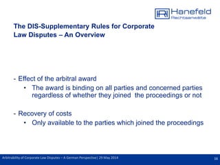16Arbitrability of Corporate Law Disputes – A German Perspective| 29 May 2014
The DIS-Supplementary Rules for Corporate
Law Disputes – An Overview
- Effect of the arbitral award
• The award is binding on all parties and concerned parties
regardless of whether they joined the proceedings or not
- Recovery of costs
• Only available to the parties which joined the proceedings
 