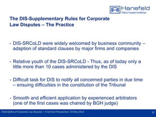 17Arbitrability of Corporate Law Disputes – A German Perspective| 29 May 2014
The DIS-Supplementary Rules for Corporate
Law Disputes – The Practice
- DIS-SRCoLD were widely welcomed by business community –
adaption of standard clauses by major firms and companies
- Relative youth of the DIS-SRCoLD - Thus, as of today only a
little more than 10 cases administered by the DIS
- Difficult task for DIS to notify all concerned parties in due time
– ensuing difficulties in the constitution of the Tribunal
- Smooth and efficient application by experienced arbitrators
(one of the first cases was chaired by BGH judge)
 