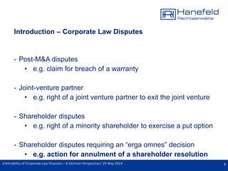 3Arbitrability of Corporate Law Disputes – A German Perspective| 29 May 2014
Introduction – Corporate Law Disputes
- Post-M&A disputes
• e.g. claim for breach of a warranty
- Joint-venture partner
• e.g. right of a joint venture partner to exit the joint venture
- Shareholder disputes
• e.g. right of a minority shareholder to exercise a put option
- Shareholder disputes requiring an “erga omnes” decision
• e.g. action for annulment of a shareholder resolution
 