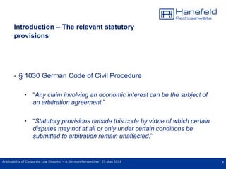 4Arbitrability of Corporate Law Disputes – A German Perspective| 29 May 2014
Introduction – The relevant statutory
provisions
- § 1030 German Code of Civil Procedure
• “Any claim involving an economic interest can be the subject of
an arbitration agreement.”
• “Statutory provisions outside this code by virtue of which certain
disputes may not at all or only under certain conditions be
submitted to arbitration remain unaffected.”
 