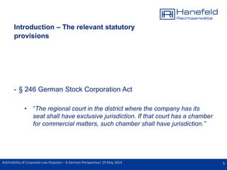 5Arbitrability of Corporate Law Disputes – A German Perspective| 29 May 2014
Introduction – The relevant statutory
provisions
- § 246 German Stock Corporation Act
• “The regional court in the district where the company has its
seat shall have exclusive jurisdiction. If that court has a chamber
for commercial matters, such chamber shall have jurisdiction.”
 