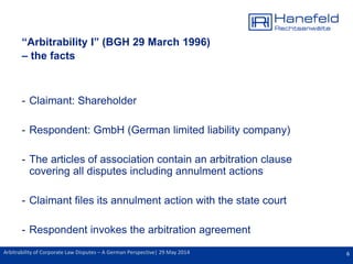 6Arbitrability of Corporate Law Disputes – A German Perspective| 29 May 2014
“Arbitrability I” (BGH 29 March 1996)
– the facts
- Claimant: Shareholder
- Respondent: GmbH (German limited liability company)
- The articles of association contain an arbitration clause
covering all disputes including annulment actions
- Claimant files its annulment action with the state court
- Respondent invokes the arbitration agreement
 