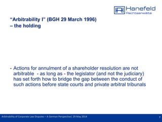 7Arbitrability of Corporate Law Disputes – A German Perspective| 29 May 2014
“Arbitrability I” (BGH 29 March 1996)
– the holding
- Actions for annulment of a shareholder resolution are not
arbitrable - as long as - the legislator (and not the judiciary)
has set forth how to bridge the gap between the conduct of
such actions before state courts and private arbitral tribunals
 