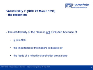 8Arbitrability of Corporate Law Disputes – A German Perspective| 29 May 2014
“Arbitrability I” (BGH 29 March 1996)
– the reasoning
- The arbitrability of the claim is not excluded because of
• § 246 AktG
• the importance of the matters in dispute; or
• the rights of a minority shareholder are at stake
 
