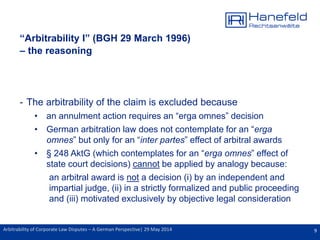 9Arbitrability of Corporate Law Disputes – A German Perspective| 29 May 2014
“Arbitrability I” (BGH 29 March 1996)
– the reasoning
- The arbitrability of the claim is excluded because
• an annulment action requires an “erga omnes” decision
• German arbitration law does not contemplate for an “erga
omnes” but only for an “inter partes” effect of arbitral awards
• § 248 AktG (which contemplates for an “erga omnes” effect of
state court decisions) cannot be applied by analogy because:
an arbitral award is not a decision (i) by an independent and
impartial judge, (ii) in a strictly formalized and public proceeding
and (iii) motivated exclusively by objective legal consideration
 
