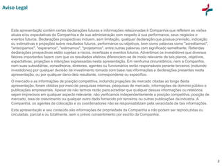 2
Aviso Legal
Esta apresentação contém certas declarações futuras e informações relacionadas à Companhia que refletem as visões
atuais e/ou expectativas da Companhia e de sua administração com respeito à sua performance, seus negócios e
eventos futuros. Declarações prospectivas incluem, sem limitação, qualquer declaração que possua previsão, indicação
ou estimativas e projeções sobre resultados futuros, performance ou objetivos, bem como palavras como "acreditamos",
"antecipamos", "esperamos", "estimamos", "projetamos", entre outras palavras com significado semelhante. Referidas
declarações prospectivas estão sujeitas a riscos, incertezas e eventos futuros. Advertimos os investidores que diversos
fatores importantes fazem com que os resultados efetivos diferenciem-se de modo relevante de tais planos, objetivos,
expectativas, projeções e intenções expressadas nesta apresentação. Em nenhuma circunstância, nem a Companhia,
nem suas subsidiárias, conselheiros, diretores, agentes ou funcionários serão responsáveis perante terceiros (incluindo
investidores) por qualquer decisão de investimento tomada com base nas informações e declarações presentes nesta
apresentação, ou por qualquer dano dela resultante, correspondente ou específico.
O mercado e as informações de posição competitiva, incluindo projeções de mercado citadas ao longo desta
apresentação, foram obtidas por meio de pesquisas internas, pesquisas de mercado, informações de domínio público e
publicações empresariais. Apesar de não termos razão para acreditar que qualquer dessas informações ou relatórios
sejam imprecisos em qualquer aspecto relevante, não verificamos independentemente a posição competitiva, posição de
mercado, taxa de crescimento ou qualquer outro dado fornecido por terceiros ou outras publicações da indústria. A
Companhia, os agentes de colocação e os coordenadores não se responsabilizam pela veracidade de tais informações.
Esta apresentação e seu conteúdo são informações de propriedade da Companhia e não podem ser reproduzidas ou
circuladas, parcial e ou totalmente, sem o prévio consentimento por escrito da Companhia.
 