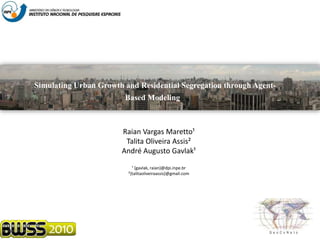 Simulating Urban Growth and Residential Segregation through Agent-
Based Modeling
Raian Vargas Maretto¹
Talita Oliveira Assis²
André Augusto Gavlak¹
¹ {gavlak, raian}@dpi.inpe.br
²{talitaoliveiraassis}@gmail.com
 