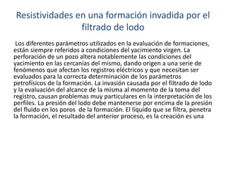 Resistividades en una formación invadida por el
filtrado de lodo
Los diferentes parámetros utilizados en la evaluación de formaciones,
están siempre referidos a condiciones del yacimiento virgen. La
perforación de un pozo altera notablemente las condiciones del
yacimiento en las cercanías del mismo, dando origen a una serie de
fenómenos que afectan los registros eléctricos y que necesitan ser
evaluados para la correcta determinación de los parámetros
petrofísicos de la formación. La invasión causada por el filtrado de lodo
y la evaluación del alcance de la misma al momento de la toma del
registro, causan problemas muy particulares en la interpretación de los
perfiles. La presión del lodo debe mantenerse por encima de la presión
del fluido en los poros de la formación. El líquido que se filtra, penetra
la formación, el resultado del anterior proceso, es la creación es una
 