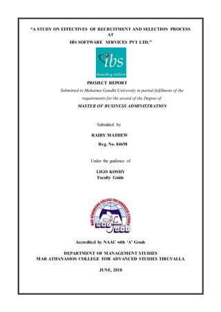 “A STUDY ON EFFECTIVES OF RECRUITMENT AND SELECTION PROCESS
AT
IBS SOFTWARE SERVICES PVT LTD.”
PROJECT REPORT
Submitted to Mahatma Gandhi University in partial fulfilment of the
requirements for the award of the Degree of
MASTER OF BUSINESS ADMINISTRATION
Submitted by
RAIBY MATHEW
Reg. No. 84658
Under the guidance of
LIGO KOSHY
Faculty Guide
Accredited by NAAC with ‘A’ Grade
DEPARTMENT OF MANAGEMENT STUDIES
MAR ATHANASIOS COLLEGE FOR ADVANCED STUDIES TIRUVALLA
JUNE, 2018
 