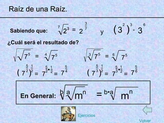 2 1 • • ( Raíz de una Raíz. ( 7 7 _ _ 7 Sabiendo que: ¿Cuál será el resultado de? 5 5 2 = a = En General: = 1 2 _ 2 1 = 7 m n b •a m n ) _ 2 5 _ 4 5 7 5 4 ( 7 7 _ _ 7 5 5 3 = = 1 2 _ = 7 ) _ 3 5 _ 6 5 7 5 6 3 b 3 2 ) 3 = 3 6 y 2 _ 7 2 3 = 3 2 7 3 7 Volver Ejercicios 