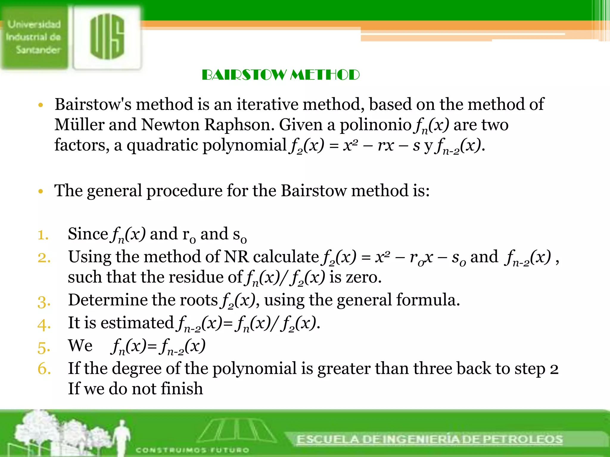 BAIRSTOW METHODBairstow's method is an iterative method, based on the method of Müller and Newton Raphson. Given a polinoniofn(x) are two factors, a quadratic polynomial f2(x) = x2 – rx – s y fn-2(x).The general procedure for the Bairstow method is: Since fn(x) and r0 and s0Using the method of NR calculate f2(x) = x2 – r0x – s0 and  fn-2(x) , such that the residue of fn(x)/ f2(x) is zero.Determine the roots f2(x), using the general formula.It is estimated fn-2(x)= fn(x)/ f2(x).We     fn(x)= fn-2(x)If the degree of the polynomial is greater than three back to step 2If we do not finish 