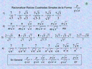 p
              Racionalizar Raíces Cuadradas Simples de la Forma
                                                                                   q a
 1)        7          7            3       7 3          7 3     7 3
            3          3           3        3 3          32      3
           n              n            x     n x              n x       n x
 2)
          m x         m x              x    m x x          m x2          mx

      2       5       2        5       7        2    5 7        2 7       5    7     2 7       35
3)
          7                7           7            7 7                  72                7

           7               7                7            7          n    7 n       7 n
4)
              n   5
                          n 4 n1           n4 n         n2 n        n    n2n        n3

                                   p        p       a     p a           p a        p a
              En General
                               q a         q a      a    q a a          q a2        qa
 