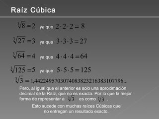 Pero, al igual que el anterior es solo una aproximación decimal de la Raíz, que no es exacta. Por lo que la mejor forma de representar a  es como  . Raíz Cúbica ya que ya que ya que ya que Esto sucede con muchas raíces Cúbicas que no entregan un resultado exacto. 