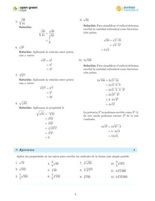 open green
road
4. n
√
anb = a n
√
b
Esto se debe a que
n
√
anb = (an
b)
1
n
= (an
)
1
n b
1
n
= a
n
n
n
√
b
= a
n
√
b
Esta propiedad es muy ´util, ya que nos permite
extraer de la ra´ız todas las cantidades subradicales
que tengan un exponente divisible por el ´ındice de
la ra´ız. De manera general:
n
√
amb = a
m
n
n
√
b
 Ejemplo
Aplica las propiedades de las ra´ıces para escribir los radicales de la forma m´as simple posible.
1.
√
4 · 16
Soluci´on: Escribimos las cantidades subradi-
cales como potencias y luego aplicamos la pro-
piedad 4.
√
4 · 16 =
√
22 · 42
= 2 · 4
= 8
2.
√
18
Soluci´on: Escribimos la cantidad subradical
como factorizaci´on prima y luego extraemos
de la ra´ız las cantidades subradicales que ten-
gan un exponente divisible por el ´ındice.
√
18 =
√
2 · 9
=
√
2 · 32
= 3
√
2
3. 3 27
125
Soluci´on: Escribimos el numerador y deno-
minador como potencia y luego extraemos de
la ra´ız las cantidades subradicales que tengan
un exponente divisible por el ´ındice.
3 27
125
=
3 33
53
=
3 3
5
3
=
3
5
4.
√
1 ÷ 36
Soluci´on:
√
1 ÷ 36 =
1
36
=
√
1
√
36
=
1
6
3
 