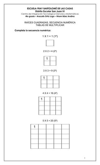 ESCUELA FRAY BARTOLOMÉ DE LAS CASAS
                Distrito Escolar San Juan IV
     Centro de Integración Tecnológica Ciencias y Matemáticas
        4to grado – Aracelis Ortiz Lugo – Hiram Báez Andino


        RAÍCES CUADRADAS, SECUENCIA NUMÉRICA
                TABLAS DE MULTIPLICAR

Completa la secuencia numérica:

                         1 X 1 = 1 (1²)




                           2 X 2 = 4 (2²)


                               1


                           3 X 3 = 9 (3²)


                           1



                           4 X 4 = 16 (4²)

                       1




                           5 X 5 = 25 (5²)

                1




                                                                1
 