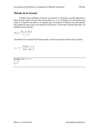 Licenciatura en Electrónica y Computación: Métodos Numéricos                          CIICAp


Método de la Secante
        Cuando existe problema al derivar una función, la derivada se puede aproximar a
través de una secante, la cual corta en dos puntos xi-1 y xi a la función. Los dos puntos que
cortan a la función son datos y no requiere que al evaluarse la función con estos puntos,
esta cambie de signo como en el método de bisección. La derivada se puede aproximar a la
pendiente de esa secante:

             f ( xi −1 ) − f ( xi )
f ( xi ) =
                  xi −1 − xi

Al sustituir en la ecuación de Newton raspón, se tiene la ecuación iterativa de la secante:


                 f ( xi )( xi − xi −1 )
xi +1 = xi −
                 f ( xi ) − f ( xi −1 )



Ejemplo: f(x) = e-x - x
x-1 = 0
x0 = 1




Marco A. Cruz Chávez                                                mcruz@buzon.uaem.mx
 