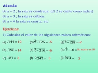 Ejercicios:
1) Calcular el valor de las siguientes raíces aritméticas:
=144
=196
=4 81
(a)
(b)
(c)
=−3 125 =−7 128
=−3 216
=5 243
=−4 16
=6 64
(d)
(e)
(f)
(g)
(h)
(i)
12
14
3
-5
-6
3
-2
No existe en IR
2
Además:
Si n = 2 ; la raíz es cuadrada. (El 2 se omite como índice)
Si n = 3 ; la raíz es cúbica.
Si n = 4 la raíz es cuarta. etc.
 