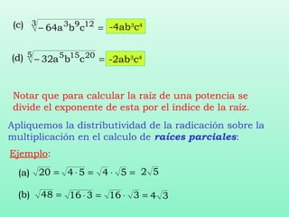 =⋅=⋅ 5454 52
=48(b) =⋅=⋅ 316316 34
(a) =20
(c) =−
3 1293
cba64
(d) =−
5 20155
cba32
-4ab3
c4
-2ab3
c4
Notar que para calcular la raíz de una potencia se
divide el exponente de esta por el índice de la raíz.
Apliquemos la distributividad de la radicación sobre la
multiplicación en el calculo de raíces parciales:
Ejemplo:
 