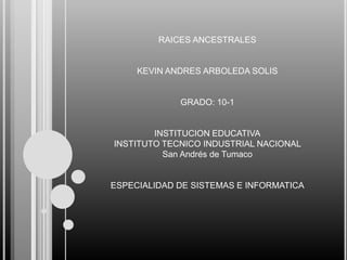 RAICES ANCESTRALES

KEVIN ANDRES ARBOLEDA SOLIS

GRADO: 10-1

INSTITUCION EDUCATIVA
INSTITUTO TECNICO INDUSTRIAL NACIONAL
San Andrés de Tumaco

ESPECIALIDAD DE SISTEMAS E INFORMATICA

 