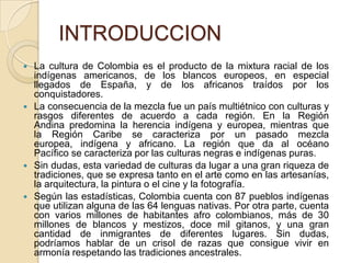 INTRODUCCION








La cultura de Colombia es el producto de la mixtura racial de los
indígenas americanos, de los blancos europeos, en especial
llegados de España, y de los africanos traídos por los
conquistadores.
La consecuencia de la mezcla fue un país multiétnico con culturas y
rasgos diferentes de acuerdo a cada región. En la Región
Andina predomina la herencia indígena y europea, mientras que
la Región Caribe se caracteriza por un pasado mezcla
europea, indígena y africano. La región que da al océano
Pacífico se caracteriza por las culturas negras e indígenas puras.
Sin dudas, esta variedad de culturas da lugar a una gran riqueza de
tradiciones, que se expresa tanto en el arte como en las artesanías,
la arquitectura, la pintura o el cine y la fotografía.
Según las estadísticas, Colombia cuenta con 87 pueblos indígenas
que utilizan alguna de las 64 lenguas nativas. Por otra parte, cuenta
con varios millones de habitantes afro colombianos, más de 30
millones de blancos y mestizos, doce mil gitanos, y una gran
cantidad de inmigrantes de diferentes lugares. Sin dudas,
podríamos hablar de un crisol de razas que consigue vivir en
armonía respetando las tradiciones ancestrales.

 