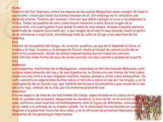 

Kanno
Nombre del Ser Supremo, entre los negros de las costas Malgaches como creador de todo lo
que existe: creían que todos los bienes dimanan de él. Sin embargo no le concedían una
duración eterna. Tendría, por sucesor, otro ser que debía castigar el vicio y recompensar la
virtud. Todos los pueblos de esta costa hacen remontar a este dios el origen de la
circuncisión, a la cual sujetan hijos desde la edad de seis meses. Aunque el pueblo parezca
penetrado de respeto hacia este ser, y que tengan de él una fe muy elevada, hasta el punto
de no atreverse a explicarlo, sin embargo todo su culto se dirige a los espiritas de los
muertos.
Kosi
Fetiche de los pueblos del Congo, de caracter acuático, ya que de él depende la lluvia, el
trueno y el rayo, la pesca y la navegación fluvial, medio principal de comunicación de un
territorio exuberante, donde las selvas impenetrables borran todos los caminos.
Este fetiche tiene forma de saco de arena cerrado con dos cuernos y plumas en la parte
alta.
Makemba
Los malgaches, habitantes de la Madagascar, veneraban un fetiche llamado Makemba, este
cuidaba especialmente del rey y de sus dignatarios, su forma era una trenza de tres cabos
atada con una cinta a la que colgaban conchas, huesos, plumas y otras cosas semejantes. Su
culto consistía en aspersiones hechas sobre el fetiche y sobre el rey por los brujos, y en la
impregnación de un líquido rojo, que también servía para los amuletos y que recuerda el uso
del ocre rojo, símbolo de la vida, por los hombres prehistóricos.
Maramba
Era una especie de dios de los habitantes del Congo, especializado en la caza y en la justicia.
Ante él juraban los acusados, asegurando su inocencia; si era cierta, no le ocurría nada, en
caso contrario caían muertos instantáneamente ante la figura de MAramba, colocada encima
de un cesto a la entrada de su templo-cabaña. Se le dedicaban los muchachos en cuanto
llegaban a la pubertad, hacia los doce años, y se le ofrecían las primeras libaciones de los
banquetes de los personajes importantes.

 